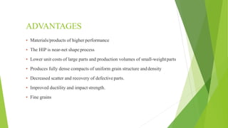 ADVANTAGES
▪ Materials/products of higher performance
▪ The HIP is near-net shape process
▪ Lower unit costs of large parts and production volumes of small-weightparts
▪ Produces fully dense compacts of uniform grain structure anddensity
▪ Decreased scatter and recovery of defectiveparts.
▪ Improved ductility and impact strength.
▪ Fine grains
 