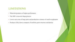 LIMITATIONS
▪ Materials/products of higher performance
▪ The HIP is near-net shape process
▪ Lower unit costs of large parts and production volumes of small-weightparts
▪ Produces fully dense compacts of uniform grain structure anddensity
 