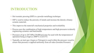 INTRODUCTION
▪ Hot isostatic pressing (HIP) is a powder metallurgy technique
▪ HIP is used to reduce the porosity of metals and increase the density ofmany
ceramic materials
▪ This improves the material's mechanical properties and workability
▪ Process uses the combination of high temperatures and high pressures todensify
engineering ceramics and hard metals
▪ Pressures of up to 207 MPa (30,000 psi) may be used with the temperatureof
operation being as high as 2000°C (3,632°F)
▪ Typically, an inert gas (Argon or Nitrogen) is used within the pressure vesselto
ensure that pressure is applied uniformly from all sides (IsostaticPressure)
 