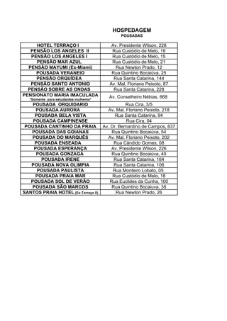 HOSPEDAGEM
                                            POUSADAS

     HOTEL TERRAÇO I                    Av. Presidente Wilson, 228
   PENSÃO LOS ANGELES II                Rua Custódio de Melo, 19
   PENSÃO LOS ANGELES I                 Rua Custódio de Melo, 15
     PENSÃO MAR AZUL                    Rua Custódio de Melo, 21
  PENSÃO MAYUMI (Ex-Miami)                Rua Newton Prado, 12
     POUSADA VERANEIO                   Rua Quintino Bocaiúva, 25
     PENSÃO ORQUÍDEA                     Rua Santa Catarina, 144
   PENSÃO SANTO ANTONIO                Av. Mal. Floriano Peixoto, 87
  PENSÃO SOBRE AS ONDAS                  Rua Santa Catarina, 228
PENSIONATO MARIA IMACULADA             Av. Conselheiro Nébias, 668
  *Somente para estudantes mulheres*
    POUSADA ORQUIDARIO                     Rua Cira, 3/5
     POUSADA AURORA                Av. Mal. Floriano Peixoto, 218
     POUSADA BELA VISTA               Rua Santa Catarina, 94
    POUSADA CAMPINENSE                      Rua Cira, 04
 POUSADA CANTINHO DA PRAIA Av. Dr. Bernardino de Campos, 637
   POUSADA DAS GOIANAS              Rua Quintino Bocaiúva, 54
   POUSADA DO MARQUÊS              Av. Mal. Floriano Peixoto, 202
     POUSADA ENSEADA                 Rua Cândido Gomes, 08
    POUSADA ESPERANÇA               Av. Presidente Wilson, 226
     POUSADA GONZAGA                Rua Quintino Bocaiúva, 40
       POUSADA IRENE                 Rua Santa Catarina, 164
   POUSADA NOVA OLIMPIA              Rua Santa Catarina, 106
      POUSADA PAULISTA               Rua Monteiro Lobato, 05
     POUSADA PRAIA MAR              Rua Custódio de Melo, 18
   POUSADA SOL DE VERÃO            Rua Euclides da Cunha, 100
   POUSADA SÃO MARCOS               Rua Quintino Bocaiuva, 38
SANTOS PRAIA HOTEL (Ex-Terraço II)     Rua Newton Prado, 26
 