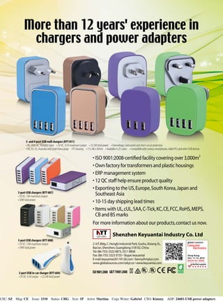 CSC: SZ Mag: CE Issue: 1510 Status: CHG Size: 1P Artist: Martina  Copy Writer: Gabriel CSO: Kimmy ADP: 24681-USB power adapters
3- and 4-port USB wall chargers (KYT-811)
• 90-240V AC, 50/60Hz input • 5V DC, 4.5A maximum output • 22.5W total power • Overvoltage, overcurrent and short-circuit protection
• UK, EU, US, Australia and South Korea plugs • PC housing • 73 x 48 x 30mm • Available in 25 colors • Compatible with various smartphones, tablet PCs and other USB devices
5-port USB chargers (KYT-808)
• 5V DC, 7.8A maximum output
• 39W total power
3-port USB in-car charger (KYT-604)
• 5V DC, 4.5A output • 22.5W total power
More than 12 years' experience in
chargers and power adapters
Shenzhen Keyuantai Industry Co. Ltd
2-3/F,Bldg.C,Hongfa Industrial Park,Gushu,Xixiang St.,
Bao'an,Shenzhen,Guangdong 518102,China
Tel:(86-755) 3323 0873,3311 8858
Fax:(86-755) 3323 0735 • Skype:keyuantai
E-mail:keyuantai2011@126.com • benny@mykyt.com
www.globalsources.com/szkyt.co • www.keyuantai.com
Hong Kong
Oct. 11-14, 2015
Booth No. 6Q39
•	ISO 9001:2008-certified facility covering over 3,000m2
•	Own factory for transformers and plastic housings
•	ERP management system
•	12 QC staff help ensure product quality
•	Exporting to the US,Europe,South Korea,Japan and
Southeast Asia
•	10-15 day shipping lead times
•	Items with UL,cUL,SAA,C-Tick,KC,CE,FCC,RoHS,MEPS,
CB and BS marks
For more information about our products,contact us now.
5-port USB chargers (KYT-807)
• 5V DC, 10A maximum output
• 50W total power
 