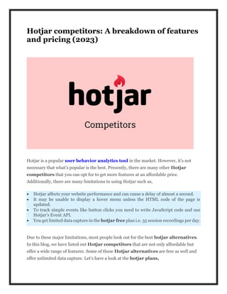 Hotjar competitors: A breakdown of features
and pricing (2023)
Hotjar is a popular user behavior analytics tool in the market. However, it’s not
necessary that what’s popular is the best. Presently, there are many other Hotjar
competitors that you can opt for to get more features at an affordable price.
Additionally, there are many limitations to using Hotjar such as,
 Hotjar affects your website performance and can cause a delay of almost a second.
 It may be unable to display a hover menu unless the HTML code of the page is
updated.
 To track simple events like button clicks you need to write JavaScript code and use
Hotjar’s Event API.
 You get limited data capture in the hotjar free plan i.e. 35 session recordings per day.
Due to these major limitations, most people look out for the best hotjar alternatives.
In this blog, we have listed out Hotjar competitors that are not only affordable but
offer a wide range of features. Some of these Hotjar alternatives are free as well and
offer unlimited data capture. Let’s have a look at the hotjar plans,
 
