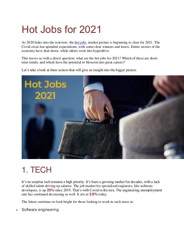 Hot Jobs for 2021
As 2020 fades into the rearview, the hot jobs market picture is beginning to clear for 2021. The
Covid crisis has upended expectations, with some clear winners and losers. Entire sectors of the
economy have shut down, while others went into hyperdrive.
This leaves us with a direct question: what are the hot jobs for 2021? Which of these are short-
term trends, and which have the potential to blossom into great careers?
Let’s take a look at three sectors that will give us insight into the bigger picture.
1. TECH
It’s no surprise tech remains a high priority. It’s been a growing market for decades, with a lack
of skilled talent driving up salaries. The job market for specialized engineers, like software
developers, is up 25% since 2019. That’s with Covid in the mix. The engineering unemployment
rate has continued decreasing as well. It sits at 2.6% today.
The future continues to look bright for those looking to work in such areas as:
 Software engineering
 