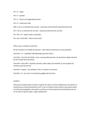 Ctrl + V – pegar
Ctrl + S – guardar
Ctrl + F – buscar en la página/documento
Ctrl + A – seleccionar todo
Shift + clic en un elemento de una lista – selecciona continuamente elementos de la lista
Ctrl + clic en un elemento de una lista – selecciona elementos de una lista
Ctrl + [B, I, U] – negrita, itálica, subrayado
Ctrl + Esc ó Tecla Win – abre el menú inicio
Útiles y que en verdad son prácticos
Clic de enmedio en un folder de favoritos – abre todos los favoritos en nuevas pestañas
Tecla Win + U – ‘usabilidad’ (deshabilitada) panel de control
Tecla Win + [1,2,3,4,5,6,7,8,9,0] – lanza -correspondientemente- los elementos rápidos del dock
de win7 (super barra de tareas)
Tecla Win + tecla shift + izquierda, derecha, arriba, abajo- [en windows 7], saca el gestor de
ventanas para hacerlo duo
Tecla Win + espacio – [en windows 7] da un «vistazo» al escritorio
Tecla Win + G – [en vista y 7] visualiza los gadgets del escritorio
window y
Hola quiza te pueda ayudar el activar la opción de copiar e insertar rápidamente, esta opción no
necesita que se active previamente el ctrl Y y con un simple arrastrar sobre lo que quiera copiar
se lo lleva al portapapeles, esta opción se activa en el menú opciones de la pantalla de sap con
un clic sobre la opción copiar y oegar rápidamente.
 
