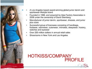A Los Angeles based award-winning global junior denim and sportswear lifestyle brand Founded in 1996, and acquired by Idea Factory Associates in 2008 under the ownership of David Steinberg. Manufacturer of junior denim, sportswear, dresses, and junior plus sizes Successful group of licensees consisting of handbags, footwear, swimwear, outerwear, intimates, sleepwear, hosiery, watches and eyewear Over 200 million dollars in annual retail sales Showrooms in New York and Los Angeles HOTKISS/COMPANY  PROFILE 