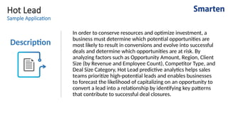 Hot Lead
Sample Application
Description
In order to conserve resources and optimize investment, a
business must determine which potential opportunities are
most likely to result in conversions and evolve into successful
deals and determine which opportunities are at risk. By
analyzing factors such as Opportunity Amount, Region, Client
Size (by Revenue and Employee Count), Competitor Type, and
Deal Size Category, Hot Lead predictive analytics helps sales
teams prioritize high-potential leads and enables businesses
to forecast the likelihood of capitalizing on an opportunity to
convert a lead into a relationship by identifying key patterns
that contribute to successful deal closures.
 