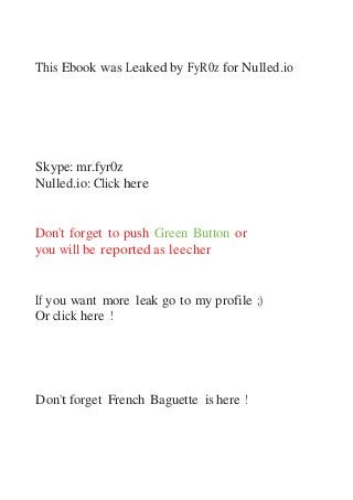 This Ebook was Leaked by FyR0z for Nulled.io
Skype: mr.fyr0z
Nulled.io: Click here
Don't forget to push Green Button or
you will be reported as leecher
If you want more leak go to my profile ;)
Or click here !
Don’t forget French Baguette is here !
 