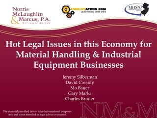 Hot Legal Issues in this Economy for Material Handling & Industrial Equipment Businesses Jeremy Silberman David Cassidy Mo Bauer Gary Marks Charles Bruder The material provided herein is for informational purposes only and is not intended as legal advice or counsel. 