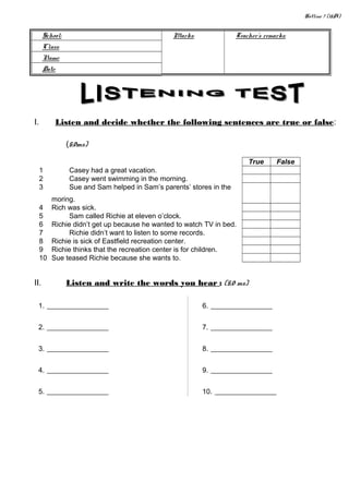 Hotline 7 (15A)
School: Marks: Teacher’s remarks:
Class:
Name:
Date:
I. Listen and decide whether the following sentences are true or false:
(5,0ms)
True False
1 Casey had a great vacation.
2 Casey went swimming in the morning.
3 Sue and Sam helped in Sam’s parents’ stores in the
moring.
4 Rich was sick.
5 Sam called Richie at eleven o’clock.
6 Richie didn’t get up because he wanted to watch TV in bed.
7 Richie didn’t want to listen to some records.
8 Richie is sick of Eastfield recreation center.
9 Richie thinks that the recreation center is for children.
10 Sue teased Richie because she wants to.
II. Listen and write the words you hear : (5,0 ms)
1. _______________
2. _______________
3. _______________
4. _______________
5. _______________
6. _______________
7. _______________
8. _______________
9. _______________
10. _______________
 