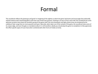 Formal
The soundtrack reflects the grotesque and garish re-imagining of the eighties in which the game represents and encourages the profoundly
stylized violence with intoxicating glitch synth lines and sinister bass grooves. Clocking in at over an hour and a half, the soundtrack has some
welcome variation that shows the excellent pacing of the game itself, the more bombastic and high-octane tunes are tempered by the
subtlety of later songs that are more peaceful and quiet. Naturally, when taken out of the context of the game, the soundtrack loses some of
its unique edge, and even though as a standalone album it is still excellent, ideally you should play the game to completion to fully appreciate
the effect specific types of music have when combined with other forms of media correctly.
 
