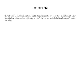 Informal
Dis’ album is good. I like this album. 10/10. It sounds good in my ears. I love this album a lot. Just
going to hop online and torrent it now so I don’t have to pay for it. Haha lol. please don’t arrest
me haha.
 