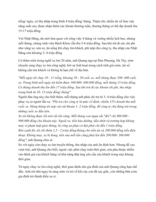 tiếng/ ngày, có thu nhập trung bình 4 triệu đồng/ tháng. Thậm chí, nhiều tài xế làm việc
năng suất cao, được nhận thêm các khoản thưởng tuần, thưởng tháng có thể đạt doanh thu
15-17 triệu đồng.
Với Nhật Đăng, dù mới làm quen với công việc 4 tháng và vướng nhiều lịch học, nhưng
mỗi tháng, chàng sinh viên Bách Khoa vẫn thu 5-6 triệu đồng. Sau khi trừ đi các chi phí
như xăng xe, sửa xe, ăn uống khi chạy tìm khách, phí nộp cho công ty, thu nhập của Nhật
Đăng còn khoảng 3- 4 triệu đồng
Có thâm niên trong nghề xe ôm 20 năm, anh Quang ngụ tại Đan Phượng, Hà Tây, sớm
chuyển sang chạy xe ôm công nghệ, bởi sự linh hoạt trong cách tính giá cước, tài xế
không cần tìm khách và không bị hạn chế về địa bàn.
"Mỗi ngày tôi chạy 10 - 11 tiếng, khoảng 20 - 30 cuốc xe, mỗi tháng được 500- 600 cuốc
xe. Trung bình mỗi ngày tôi kiếm được 500.000- 600.000 đồng, mỗi tháng 15 triệu đồng.
Có tháng doanh thu lên đến 17 triệu đồng. Sau khi trừ đi các khoản chi phí, thu nhập
trung bình từ 10- 13 triệu đồng/ tháng".
Người đàn ông này cho biết thêm, mỗi tháng anh phải chi trả từ 3- 4 triệu đồng cho việc
phục vụ cả người lẫn xe. "Phí trả cho công ty là mức cố định, chiếm 15% doanh thu mỗi
cuốc xe. Hàng tháng tôi nộp vào tài khoản 1- 2 triệu đồng, để công ty chủ động trừ trong
những cuốc xe đầu tiên.
Xe tôi không được tốt nên rất tốn xăng. Mỗi tháng con ngựa sắt "đòi" chi 800.000 -
900.000 đồng cho khoản này. Ngoài ra, tiền bảo dưỡng, dầu nhớt và trường hợp không
may vi phạm luật giao thông, bị công an phạt có đợt phải chi đến 1 triệu đồng.
Bên cạnh đó, tôi chi thêm 1,5 - 2 triệu đồng/tháng cho tiền ăn và 200.000 đồng tiền điện
thoại. Không may, xe bị hỏng, tiền sửa mỗi lần cũng phải lên đến 200.000- 300.000
đồng", anh Quang chia sẻ.
So với ngày còn chạy xe ôm truyền thống, thu nhập của anh ổn định hơn. Nhưng để cao
vượt trội, anh Quang cho biết, ngoài việc phải chạy toàn thời gian, còn phụ thuộc nhiều
vào đánh giá của khách hàng và khả năng đáp ứng yêu cầu của khách trong mọi khung
thời gian.
Từ ngày chạy xe ôm công nghệ, thời gian dành cho gia đình của anh Quang cũng hạn chế
dần. Anh rời nhà ngay từ sáng sớm và trở về khi các con đã say giấc, còn những bữa cơm
gia đình trở thành điều xa xỉ.
 