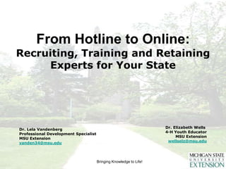 From Hotline to Online:Recruiting, Training and Retaining Experts for Your State    Dr. Elizabeth Wells	 4-H Youth Educator MSU Extension wellselz@msu.edu Dr. Lela Vandenberg Professional Development Specialist MSU Extension vanden34@msu.edu 