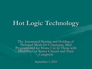 Hot Logic Technology The Automated Heating and Holding of Packaged Meals for Congregate Meal Programs and for Home Use by Those with Disabilities or Senior Citizens and Their Caregivers September 1, 2010 