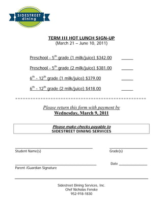 TERM III HOT LUNCH SIGN-UP
                    (March 21 – June 10, 2011)


       Preschool - 5th grade (1 milk/juice) $342.00            _____

       Preschool - 5th grade (2 milk/juice) $381.00            _____

       6th - 12th grade (1 milk/juice) $379.00                 _____

       6th - 12th grade (2 milk/juice) $418.00                 _____

====================================================

              Please return this form with payment by
                   Wednesday, March 9, 2011

                   Please make checks payable to
                   SIDESTREET DINING SERVICES



_________________________________________                ____________________
Student Name(s)                                          Grade(s)


___________________________________________              Date _______________
Parent /Guardian Signature




                      Sidestreet Dining Services, Inc.
                           Chef Nicholas Fenske
                              952-918-1830
 