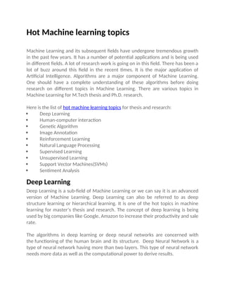 Hot Machine learning topics
Machine Learning and its subsequent fields have undergone tremendous growth
in the past few years. It has a number of potential applications and is being used
in different fields. A lot of research work is going on in this field. There has been a
lot of buzz around this field in the recent times. It is the major application of
Artificial Intelligence. Algorithms are a major component of Machine Learning.
One should have a complete understanding of these algorithms before doing
research on different topics in Machine Learning. There are various topics in
Machine Learning for M.Tech thesis and Ph.D. research.
Here is the list of hot machine learning topics for thesis and research:
 Deep Learning
 Human-computer interaction
 Genetic Algorithm
 Image Annotation
 Reinforcement Learning
 Natural Language Processing
 Supervised Learning
 Unsupervised Learning
 Support Vector Machines(SVMs)
 Sentiment Analysis
Deep Learning
Deep Learning is a sub-field of Machine Learning or we can say it is an advanced
version of Machine Learning. Deep Learning can also be referred to as deep
structure learning or hierarchical learning. It is one of the hot topics in machine
learning for master’s thesis and research. The concept of deep learning is being
used by big companies like Google, Amazon to increase their productivity and sale
rate.
The algorithms in deep learning or deep neural networks are concerned with
the functioning of the human brain and its structure.  Deep Neural Network is a
type of neural network having more than two layers. This type of neural network
needs more data as well as the computational power to derive results.
 