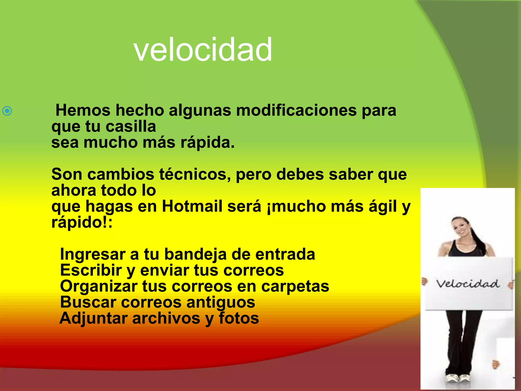 velocidadHemos hecho algunas modificaciones para 	que tu casilla 	sea mucho más rápida. Son cambios técnicos, pero debes saber que 	ahora todo lo 	que hagas en Hotmail será ¡mucho más ágil y 	rápido!:        Ingresar a tu bandeja de entrada        Escribir y enviar tus correos        Organizar tus correos en carpetas        Buscar correos antiguos        Adjuntar archivos y fotos 