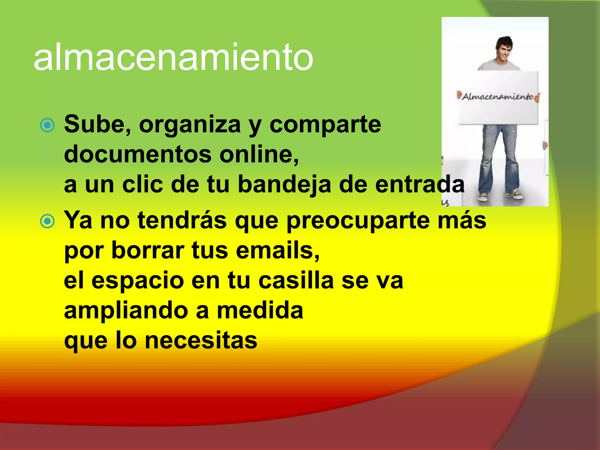 almacenamientoSube, organiza y comparte documentos online, a un clic de tu bandeja de entradaYa no tendrás que preocuparte más por borrar tus emails, el espacio en tu casilla se va ampliando a medida que lo necesitas