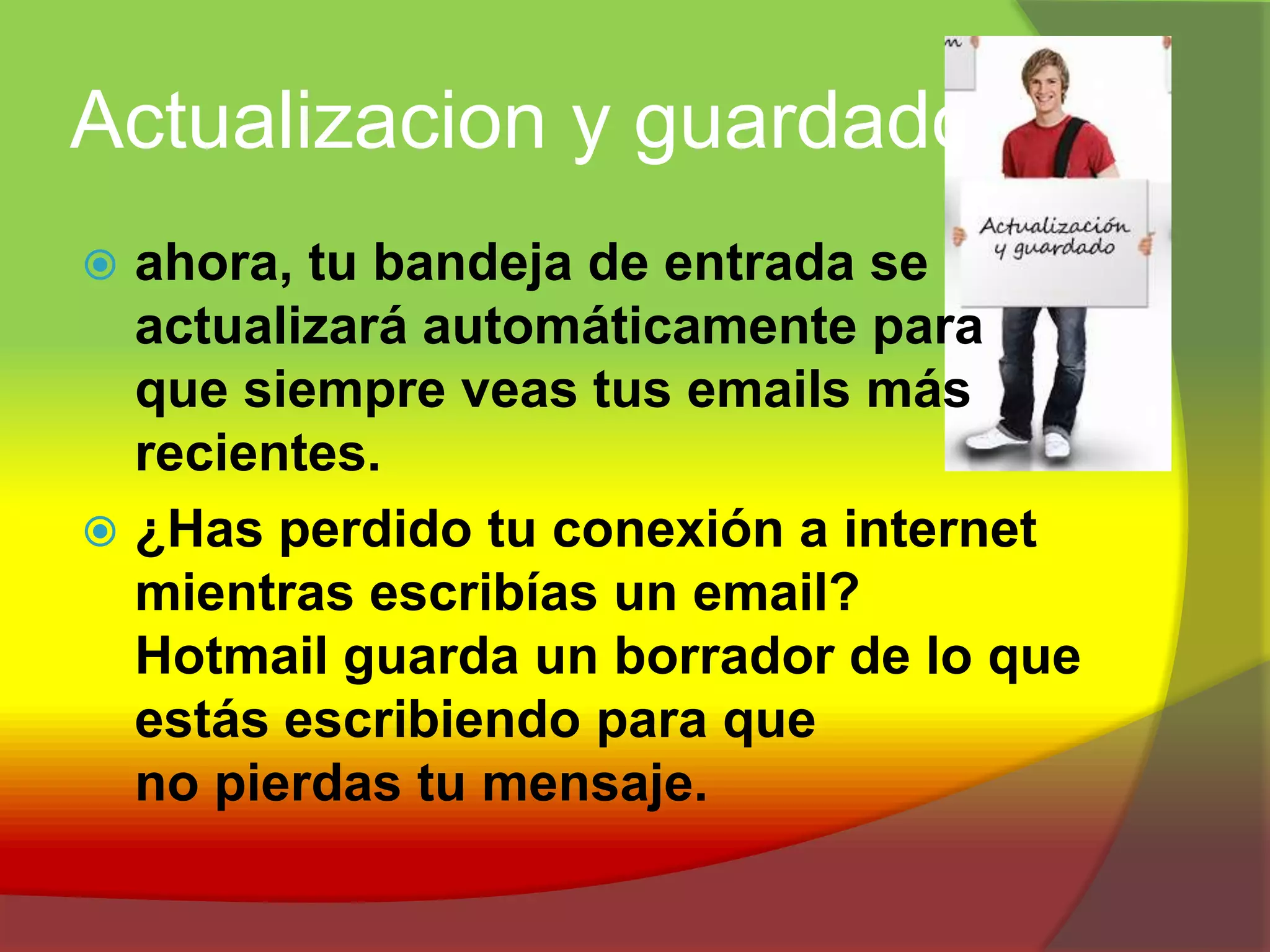 Actualizacion y guardadoahora, tu bandeja de entrada se actualizará automáticamente para que siempre veas tus emails más recientes.¿Has perdido tu conexión a internet mientras escribías un email? Hotmail guarda un borrador de lo que estás escribiendo para que no pierdas tu mensaje.