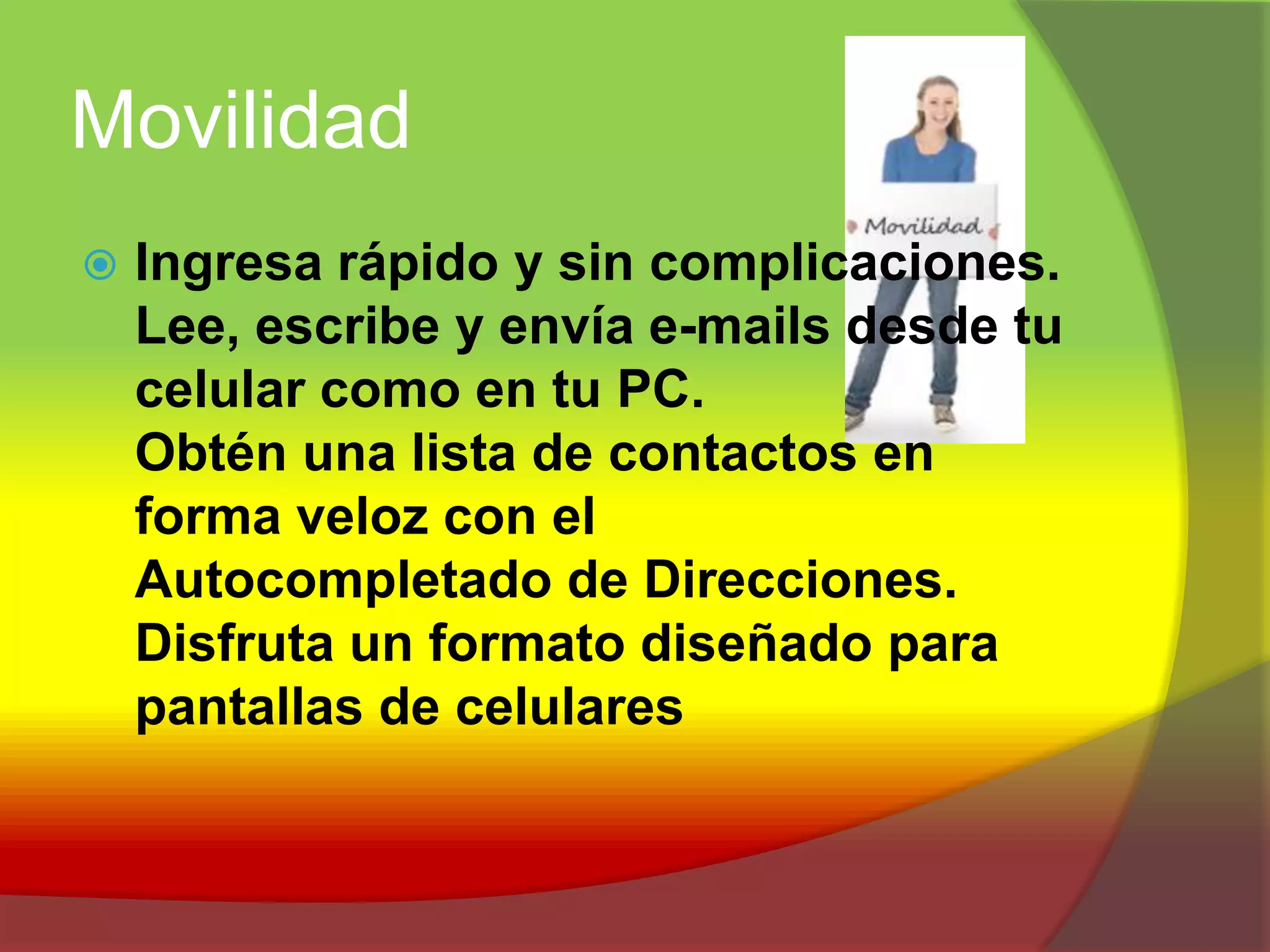 MovilidadIngresa rápido y sin complicaciones.Lee, escribe y envía e-mails desde tu celular como en tu PC.Obtén una lista de contactos en forma veloz con el Autocompletado de Direcciones.Disfruta un formato diseñado para pantallas de celulares