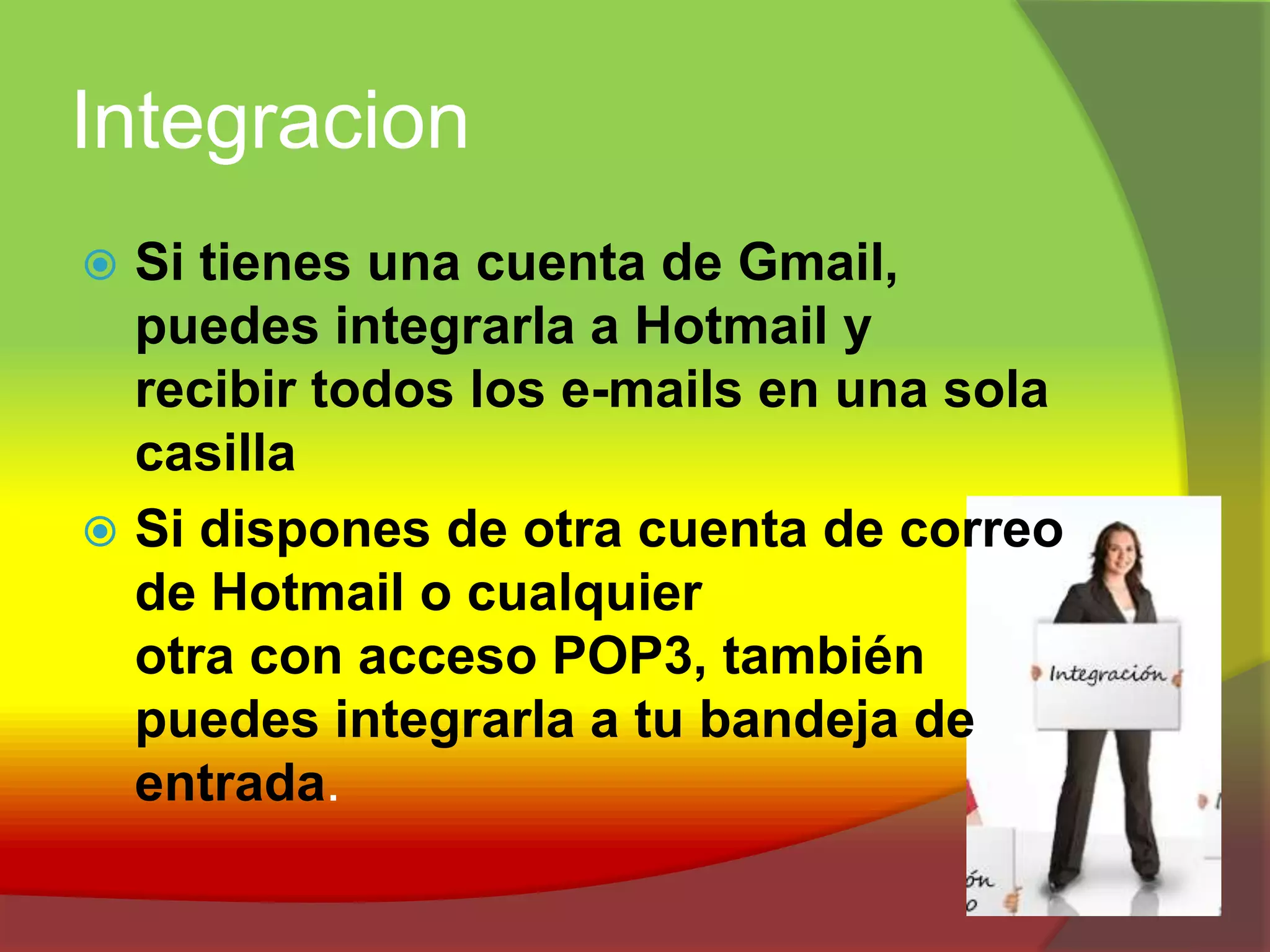 IntegracionSi tienes una cuenta de Gmail, puedes integrarla a Hotmail yrecibir todos los e-mails en una sola casillaSi dispones de otra cuenta de correo de Hotmail o cualquier otra con acceso POP3, también puedes integrarla a tu bandeja de entrada.