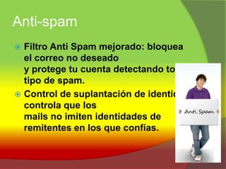 Anti-spamFiltro Anti Spam mejorado: bloquea el correo no deseado y protege tu cuenta detectando todo tipo de spam.Control de suplantación de identidad: controla que los mails no imiten identidades de remitentes en los que confías.