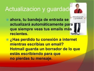 Actualizacion y guardadoahora, tu bandeja de entrada se actualizará automáticamente para que siempre veas tus emails más recientes.¿Has perdido tu conexión a internet mientras escribías un email? Hotmail guarda un borrador de lo que estás escribiendo para que no pierdas tu mensaje.
