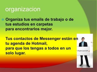 organizacionOrganiza tus emails de trabajo o de tus estudios en carpetas para encontrarlos mejor. Tus contactos de Messenger están en tu agenda de Hotmail, para que los tengas a todos en un solo lugar. 
