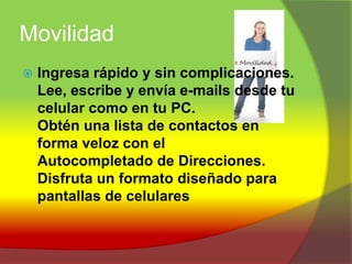 MovilidadIngresa rápido y sin complicaciones.Lee, escribe y envía e-mails desde tu celular como en tu PC.Obtén una lista de contactos en forma veloz con el Autocompletado de Direcciones.Disfruta un formato diseñado para pantallas de celulares