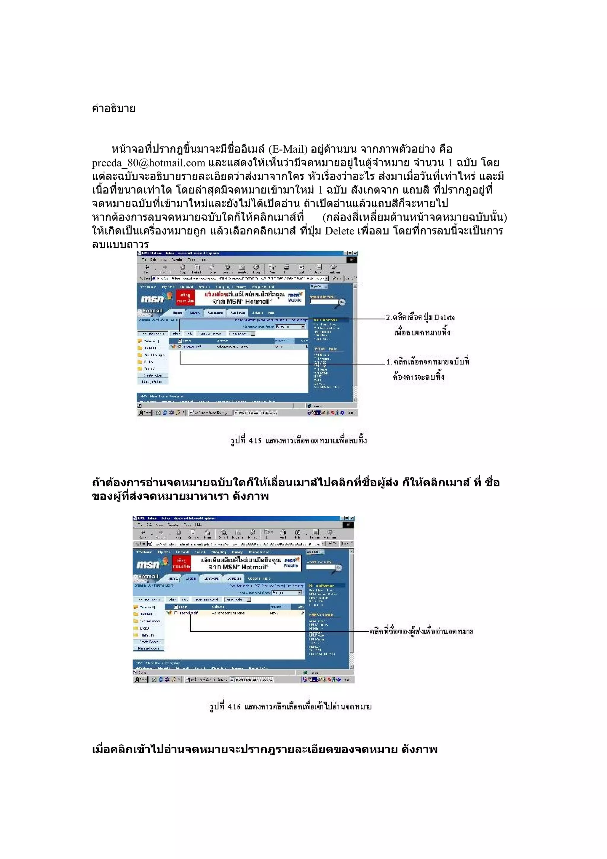 คำำอธิบำย


     หน้ำจอที่ปรำกฎขึ้นมำจะมีชื่ออีเมล์ (E-Mail) อยู่ด้ำนบน จำกภำพตัวอย่ำง คือ
preeda_80@hotmail.com และแสดงให้เห็นว่ำมีจดหมำยอยู่ในตู้จำำหมำย จำำนวน 1 ฉบับ โดย
แต่ละฉบับจะอธิบำยรำยละเอียดว่ำส่งมำจำกใคร หัวเรื่องว่ำอะไร ส่งมำเมื่อวันที่เท่ำไหร่ และมี
เนื้อที่ขนำดเท่ำใด โดยล่ำสุดมีจดหมำยเข้ำมำใหม่ 1 ฉบับ สังเกตจำก แถบสี ที่ปรำกฎอยู่ที่
จดหมำยฉบับที่เข้ำมำใหม่และยังไม่ได้เปิดอ่ำน ถ้ำเปิดอ่ำนแล้วแถบสีก็จะหำยไป
หำกต้องกำรลบจดหมำยฉบับใดก็ให้คลิกเมำส์ที่          (กล่องสี่เหลี่ยมด้ำนหน้ำจดหมำยฉบับนั้น)
ให้เกิดเป็นเครื่องหมำยถูก แล้วเลือกคลิกเมำส์ ทีปุ่ม Delete เพื่อลบ โดยที่กำรลบนี้จะเป็นกำร
                                                ่
ลบแบบถำวร




ถ้าต้องการอ่านจดหมายฉบับใดก็ให้เลื่อนเมาส์ไปคลิกที่ชอผู้ส่ง ก็ให้คลิกเมาส์ ที่ ชือ
                                                    ื่                           ่
ของผู้ที่ส่งจดหมายมาหาเรา ดังภาพ




เมือคลิกเข้าไปอ่านจดหมายจะปรากฎรายละเอียดของจดหมาย ดังภาพ
   ่
 