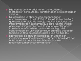    Las fuentes conmutadas tienen por esquema:
    rectificador, conmutador, transformador, otro rectificador
    y salida.
   La regulación se obtiene con el conmutador,
    normalmente un circuito PWM (Pulse Width Modulation)
    que cambia el ciclo de trabajo. Aquí las funciones del
    transformador son las mismas que para fuentes lineales
    pero su posición es diferente. El segundo rectificador
    convierte la señal alterna pulsante que llega del
    transformador en un valor continuo. La salida puede ser
    también un filtro de condensador o uno del tipo LC.
   Las ventajas de las fuentes lineales son una mejor
    regulación, velocidad y mejores características EMC. Por
    otra parte las conmutadas obtienen un mejor
    rendimiento, menor coste y tamaño.
 