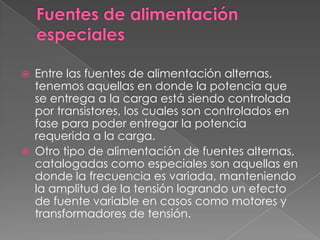    Entre las fuentes de alimentación alternas,
    tenemos aquellas en donde la potencia que
    se entrega a la carga está siendo controlada
    por transistores, los cuales son controlados en
    fase para poder entregar la potencia
    requerida a la carga.
   Otro tipo de alimentación de fuentes alternas,
    catalogadas como especiales son aquellas en
    donde la frecuencia es variada, manteniendo
    la amplitud de la tensión logrando un efecto
    de fuente variable en casos como motores y
    transformadores de tensión.
 