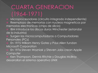   Microprocesadores (circuito integrado independiente)
  Reemplazo de memorias con nucleos magneticos por
memorias electronicas (chips de silicio)
 IBM introduce los discos duros Winchester (estandar
de la industria)
 Surgen las microcomputadoras o Computadores
Personales (PCs)
 En 1975 William Henry Gates y Paul Allen fundan
Microsoft Corporation
 En 1976 Steven Wozniak y Steven Jobs crean Apple
Computer
 Ken Thompson, Dennis Ritchie y Douglas Mcllroy
desarrollan el sistema operativo UNIX
 