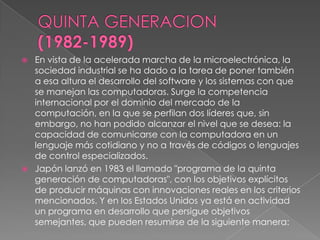    En vista de la acelerada marcha de la microelectrónica, la
    sociedad industrial se ha dado a la tarea de poner también
    a esa altura el desarrollo del software y los sistemas con que
    se manejan las computadoras. Surge la competencia
    internacional por el dominio del mercado de la
    computación, en la que se perfilan dos líderes que, sin
    embargo, no han podido alcanzar el nivel que se desea: la
    capacidad de comunicarse con la computadora en un
    lenguaje más cotidiano y no a través de códigos o lenguajes
    de control especializados.
   Japón lanzó en 1983 el llamado "programa de la quinta
    generación de computadoras", con los objetivos explícitos
    de producir máquinas con innovaciones reales en los criterios
    mencionados. Y en los Estados Unidos ya está en actividad
    un programa en desarrollo que persigue objetivos
    semejantes, que pueden resumirse de la siguiente manera:
 