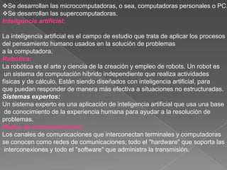 Se desarrollan las microcomputadoras, o sea, computadoras personales o PC.
Se desarrollan las supercomputadoras.
Inteligencia artíficial:

La inteligencia artificial es el campo de estudio que trata de aplicar los procesos
del pensamiento humano usados en la solución de problemas
a la computadora.
Robótica:
La robótica es el arte y ciencia de la creación y empleo de robots. Un robot es
 un sistema de computación híbrido independiente que realiza actividades
físicas y de cálculo. Están siendo diseñados con inteligencia artificial, para
que puedan responder de manera más efectiva a situaciones no estructuradas.
Sistemas expertos:
Un sistema experto es una aplicación de inteligencia artificial que usa una base
 de conocimiento de la experiencia humana para ayudar a la resolución de
problemas.
Redes de comunicaciones:
Los canales de comunicaciones que interconectan terminales y computadoras
se conocen como redes de comunicaciones; todo el "hardware" que soporta las
 interconexiones y todo el "software" que administra la transmisión.
 
