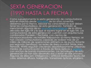    Como supuestamente la sexta generación de computadoras
    está en marcha desde principios de los años noventas,
    debemos por lo menos, esbozar las características que deben
    tener las computadoras de esta generación. También se
    mencionan algunos de los avances tecnológicos de la última
    década del siglo XX y lo que se espera lograr en el siglo XXI. Las
    computadoras de esta generación cuentan con arquitecturas
    combinadas Paralelo / Vectorial, con cientos de
    microprocesadores vectoriales trabajando al mismo tiempo; se
    han creado computadoras capaces de realizar más de un
    millón de millones de operaciones aritméticas de punto flotante
    por segundo (teraflops); las redes de área mundial (Wide Area
    Network, WAN) seguirán creciendo desorbitadamente utilizando
    medios de comunicación a través de fibras ópticas y satélites,
    con anchos de banda impresionantes. Las tecnologías de esta
    generación ya han sido desarrolla das o están en ese proceso.
    Algunas de ellas son: inteligencia / artificial distribuida; teoría del
    caos, sistemas difusos, holografía, transistores ópticos, etcétera.
 