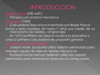 Abaco chino (500 adC)
 Primera calculadora mecanica
Pascalina (1642)
 Calculadora mecanica inventada por Blaise Pascal
Suma y resta numeros de hasta 7 cifras por medio de un
   mecanismo de ruedas y engranajes
 En 1673 Gottfried von Leibniz modica la pascalina y
crea la primera calculadora de proposito general
La tarjeta perforada (1801)
 Joseph Marie Jacquard utiliza tarjetas perforadas para
manejar agujas de tejer en telares mecanicos
 Posteriormente Hernan Hollenith utilizo las tarjetas
perforadas para almacenar datos en un computador.
 