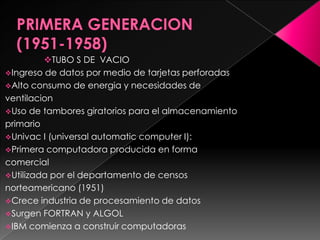 TUBO S DE VACIO
Ingreso de datos por medio de tarjetas perforadas
Alto consumo de energia y necesidades de
ventilacion
Uso de tambores giratorios para el almacenamiento
primario
Univac I (universal automatic computer I):
Primera computadora producida en forma
comercial
Utilizada por el departamento de censos
norteamericano (1951)
Crece industria de procesamiento de datos
Surgen FORTRAN y ALGOL
IBM comienza a construir computadoras
 