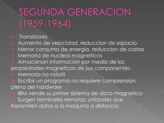   Transistores
 Aumento de velocidad, reduccion de espacio
 Menor consumo de energia, reduccion de costos
 Memoria de nucleos magneticos
 Almacenan informacion por medio de las
propiedades magneticas de sus componentes
 Memoria no volatil
 Escribir un programa no requiere comprension
plena del hardware
 IBM vende su primer sistema de disco magnetico
 Surgen terminales remotas: unidades que
transmiten datos a la maquina a distancia
 