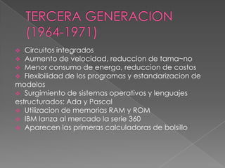   Circuitos integrados
 Aumento de velocidad, reduccion de tama~no
 Menor consumo de energa, reduccion de costos
 Flexibilidad de los programas y estandarizacion de
modelos
 Surgimiento de sistemas operativos y lenguajes
estructurados: Ada y Pascal
 Utilizacion de memorias RAM y ROM
 IBM lanza al mercado la serie 360
 Aparecen las primeras calculadoras de bolsillo
 