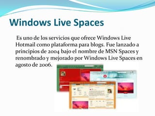 Windows Live Spaces
 Es uno de los servicios que ofrece Windows Live
 Hotmail como plataforma para blogs. Fue lanzado a
 principios de 2004 bajo el nombre de MSN Spaces y
 renombrado y mejorado por Windows Live Spaces en
 agosto de 2006.
 