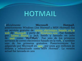 (oficialmente              Microsoft               Hotmail,
anteriormente Windows Live Hotmail y MSN Hotmail) fue
un servicio gratuito de correo electrónico basado en la
web de Microsoft y parte de Windows Live. Fue fundado
por Sabeer Bhatia y Jack Smith y lanzado en julio
de 1996 como "HoTMaiL". Fue uno de los primeros
servicios de correo electrónico basado en la web,2 y también
uno de los primeros gratuitos. Posteriormente fue
adquirido por Microsoft en 1997, por unos 400 millones de
dólares y rebautizado como"MSN Hotmail". La versión
actual fue lanzada en 2011
 