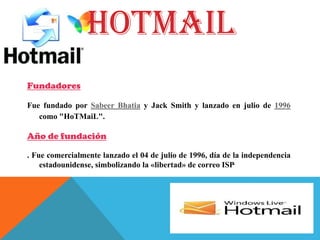 HOTMAIL
Fundadores
Fue fundado por Sabeer Bhatia y Jack Smith y lanzado en julio de 1996
como "HoTMaiL".
Año de fundación
. Fue comercialmente lanzado el 04 de julio de 1996, día de la independencia
estadounidense, simbolizando la «libertad» de correo ISP.
 