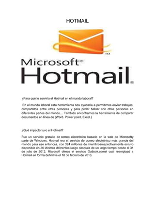 HOTMAIL
¿Para qué le serviría el Hotmail en el mundo laboral?
En el mundo laboral esta herramienta nos ayudaría a permitirnos enviar trabajos,
compartirlos entre otras personas y para poder hablar con otras personas en
diferentes partes del mundo… También encontramos la herramienta de compartir
documentos en línea de (Word. Power point, Excel.)
¿Qué impacto tuvo el Hotmail?
Fue un servicio gratuito de correo electrónico basado en la web de Microsofty
parte de Windows, Hotmail era el servicio de correo electrónico más grande del
mundo para ese entonces, con 324 millones de miembrosrespectivamente estuvo
disponible en 36 idiomas diferentes luego después de un largo tiempo desde el 31
de julio de 2012, Microsoft ofrece el servicio Outlook.comel cual reemplazó a
Hotmail en forma definitiva el 18 de febrero de 2013.
 