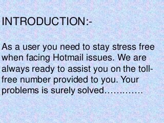 INTRODUCTION:-
As a user you need to stay stress free
when facing Hotmail issues. We are
always ready to assist you on the toll-
free number provided to you. Your
problems is surely solved………….
 