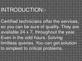 INTRODUCTION:-
Certified technicians offer the services,
so you can be sure of quality. They are
available 24 x 7, throughout the year.
Even in the odd hours. Solving
limitless queries. You can get solution
to simplest to critical problems.
 