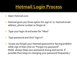  Open Hotmail.com
 Hotmail gives you three option for sign in i.e. hotmail email
address, phone number or Skype id.
 Type your login id and enter for “Next”
 Type password and click “sign in”.
 Incase you forgot your Hotmail password or having problem
while sign in then click on “Forgot my password”.
(Note: always keep your password strong and secret. If
possible then keep on changing your password frequently.)
 