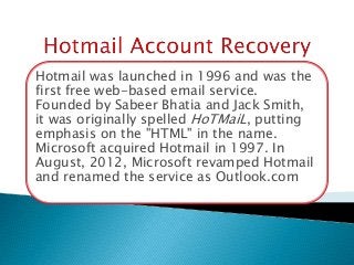 Hotmail was launched in 1996 and was the
first free web-based email service.
Founded by Sabeer Bhatia and Jack Smith,
it was originally spelled HoTMaiL, putting
emphasis on the "HTML" in the name.
Microsoft acquired Hotmail in 1997. In
August, 2012, Microsoft revamped Hotmail
and renamed the service as Outlook.com
 