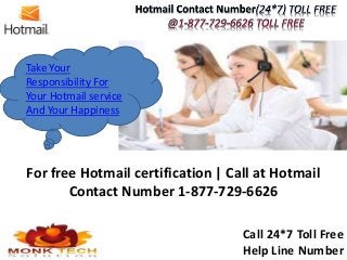 Take Your
Responsibility For
Your Hotmail service
And Your Happiness
For free Hotmail certification | Call at Hotmail
Contact Number 1-877-729-6626
Call 24*7 Toll Free
Help Line Number
 