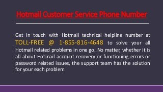 Hotmail Customer Service Phone Number
Get in touch with Hotmail technical helpline number at
TOLL-FREE @ 1-855-816-4648 to solve your all
Hotmail related problems in one go. No matter, whether it is
all about Hotmail account recovery or functioning errors or
password related issues, the support team has the solution
for your each problem.
 